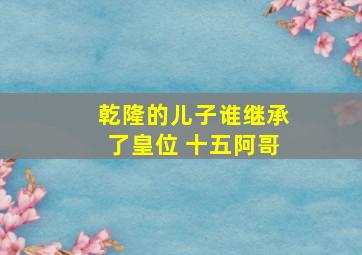 乾隆的儿子谁继承了皇位 十五阿哥